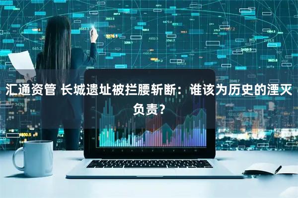 汇通资管 长城遗址被拦腰斩断：谁该为历史的湮灭负责？