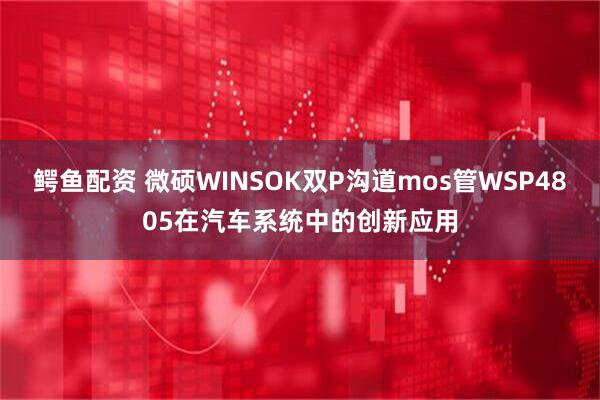 鳄鱼配资 微硕WINSOK双P沟道mos管WSP4805在汽车系统中的创新应用