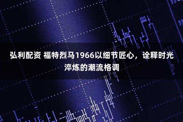 弘利配资 福特烈马1966以细节匠心，诠释时光淬炼的潮流格调
