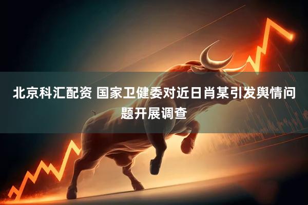 北京科汇配资 国家卫健委对近日肖某引发舆情问题开展调查