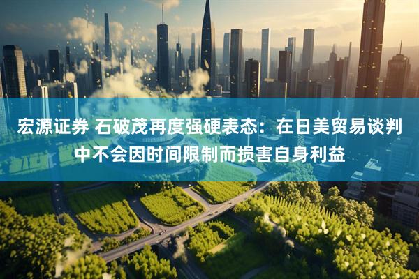 宏源证券 石破茂再度强硬表态：在日美贸易谈判中不会因时间限制而损害自身利益