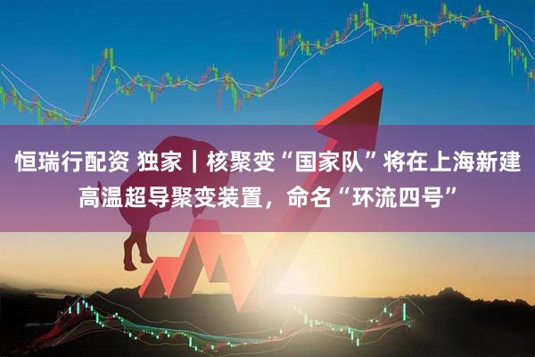 恒瑞行配资 独家｜核聚变“国家队”将在上海新建高温超导聚变装置，命名“环流四号”