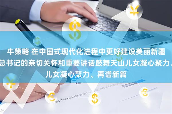 牛策略 在中国式现代化进程中更好建设美丽新疆——习近平总书记的亲切关怀和重要讲话鼓舞天山儿女凝心聚力、再谱新篇