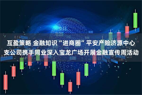 互盈策略 金融知识“进商圈”平安产险济源中心支公司携手同业深入宝龙广场开展金融宣传周活动