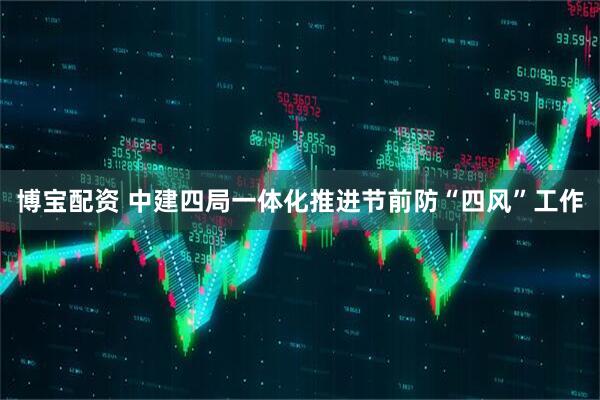 博宝配资 中建四局一体化推进节前防“四风”工作