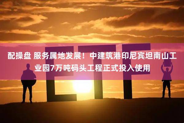 配操盘 服务属地发展！中建筑港印尼宾坦南山工业园7万吨码头工程正式投入使用