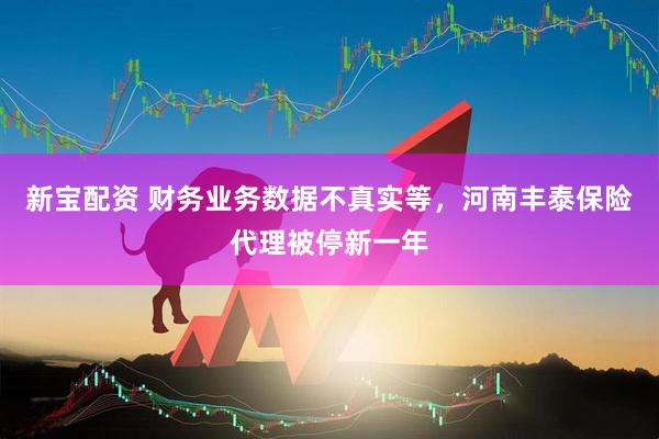 新宝配资 财务业务数据不真实等，河南丰泰保险代理被停新一年