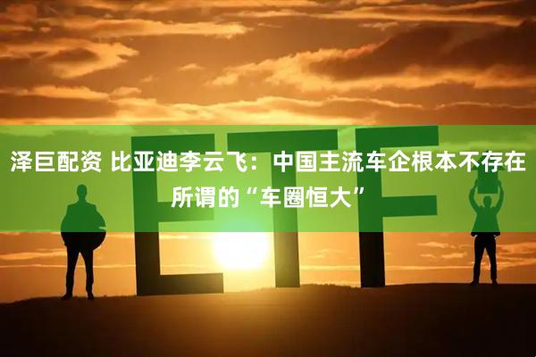 泽巨配资 比亚迪李云飞：中国主流车企根本不存在所谓的“车圈恒大”