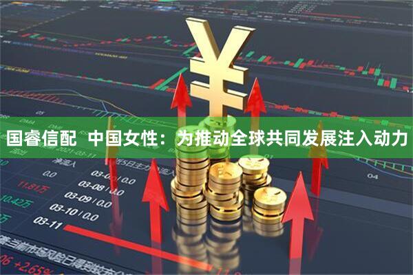国睿信配  中国女性:为推动全球共同发展注入动力