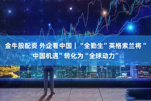 金牛股配资 外企看中国|“全勤生”英格索兰将“中国机遇”转化为“全球动力”