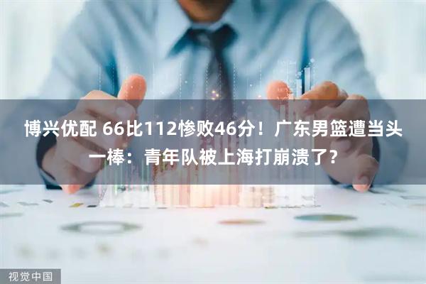 博兴优配 66比112惨败46分!广东男篮遭当头一棒:青年队被上海打崩溃了?