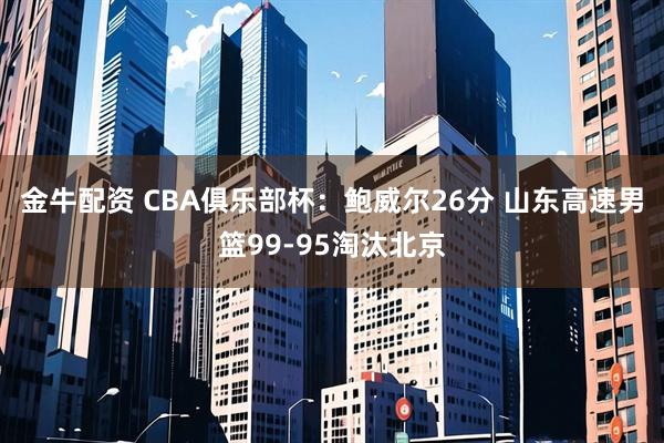 金牛配资 CBA俱乐部杯：鲍威尔26分 山东高速男篮99-95淘汰北京