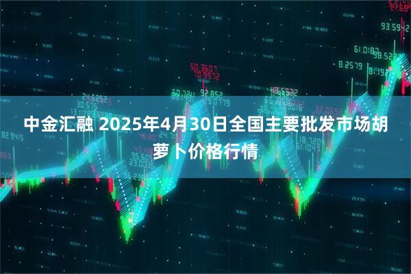 中金汇融 2025年4月30日全国主要批发市场胡萝卜价格行情