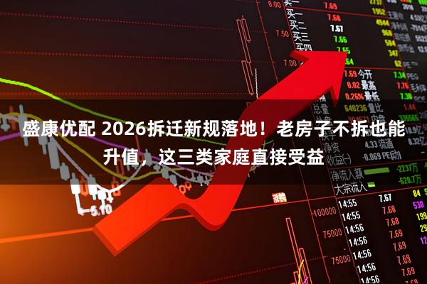 盛康优配 2026拆迁新规落地！老房子不拆也能升值，这三类家庭直接受益