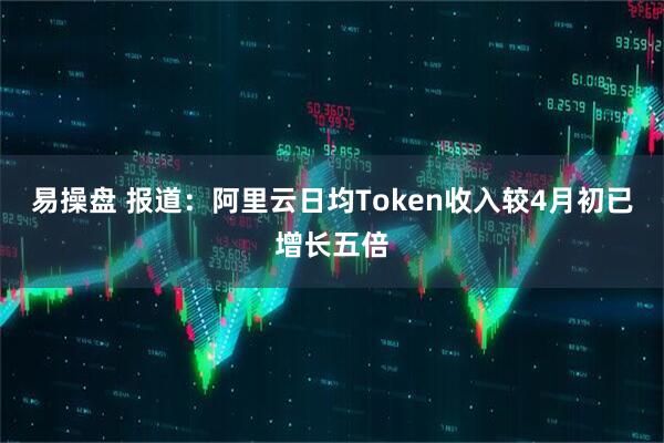 易操盘 报道：阿里云日均Token收入较4月初已增长五倍